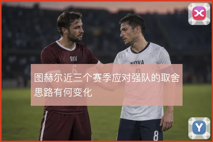 图赫尔近三个赛季应对强队的取舍思路有何变化