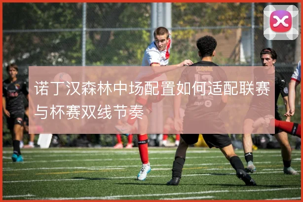诺丁汉森林中场配置如何适配联赛与杯赛双线节奏