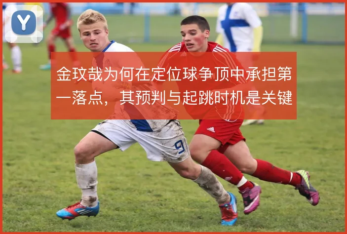 金玟哉为何在定位球争顶中承担第一落点,其预判与起跳时机是关键