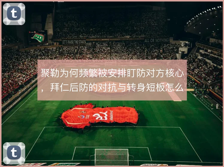 聚勒为何频繁被安排盯防对方核心,拜仁后防的对抗与转身短板怎么补