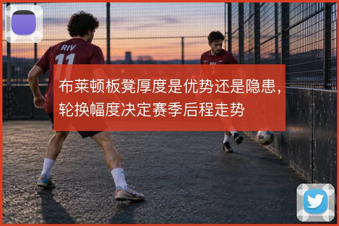 布莱顿板凳厚度是优势还是隐患，轮换幅度决定赛季后程走势