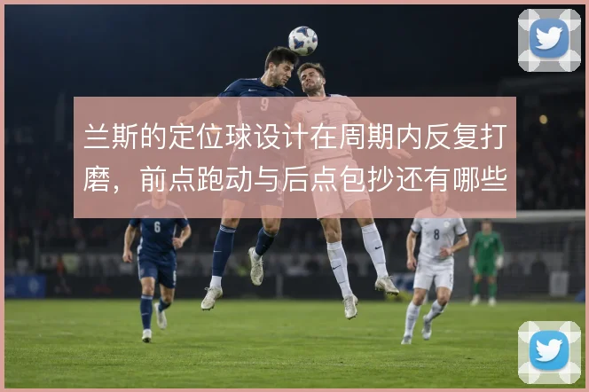 兰斯的定位球设计在周期内反复打磨，前点跑动与后点包抄还有哪些变化