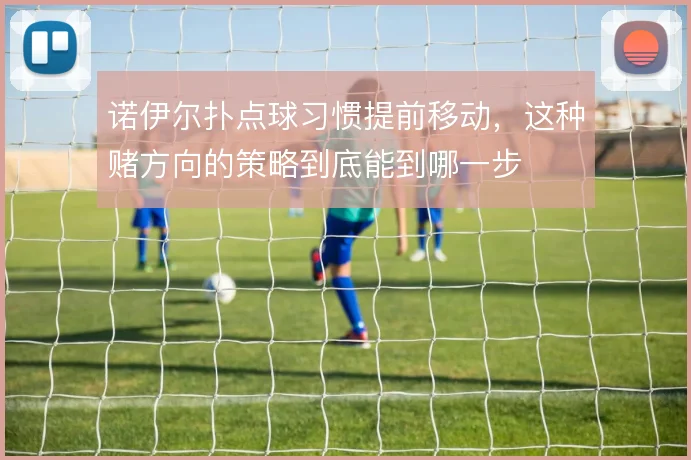 诺伊尔扑点球习惯提前移动，这种赌方向的策略到底能到哪一步
