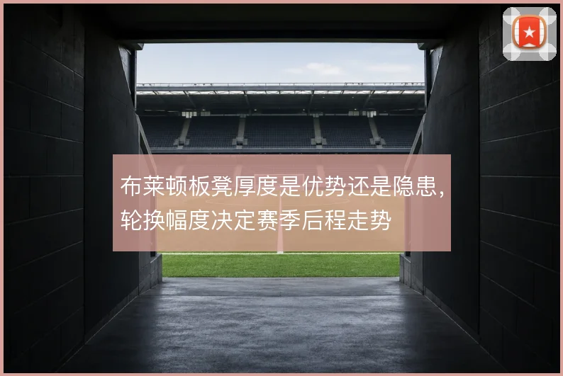 布莱顿板凳厚度是优势还是隐患，轮换幅度决定赛季后程走势
