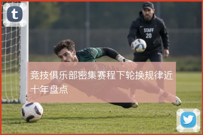 竞技俱乐部密集赛程下轮换规律近十年盘点