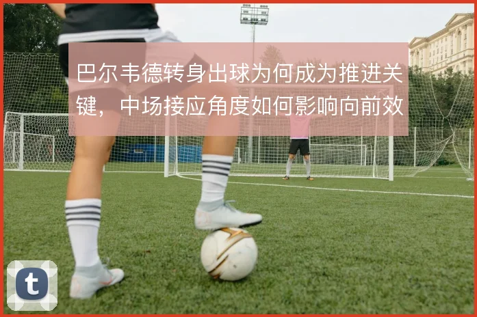 巴尔韦德转身出球为何成为推进关键，中场接应角度如何影响向前效率