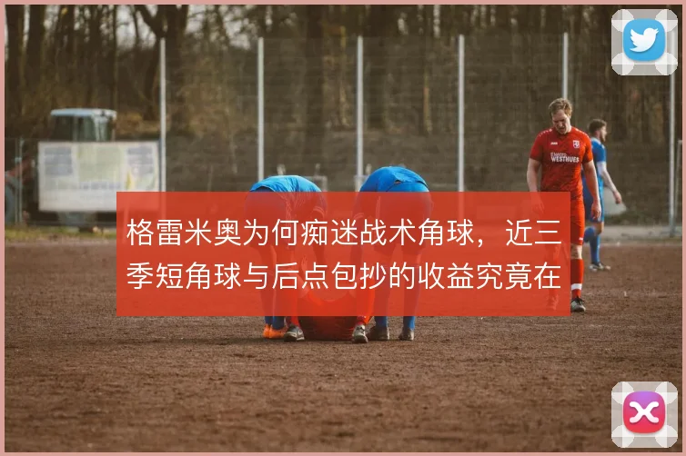 格雷米奥为何痴迷战术角球，近三季短角球与后点包抄的收益究竟在哪