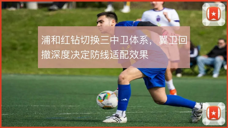浦和红钻切换三中卫体系，翼卫回撤深度决定防线适配效果
