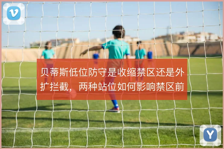 贝蒂斯低位防守是收缩禁区还是外扩拦截，两种站位如何影响禁区前沿保护